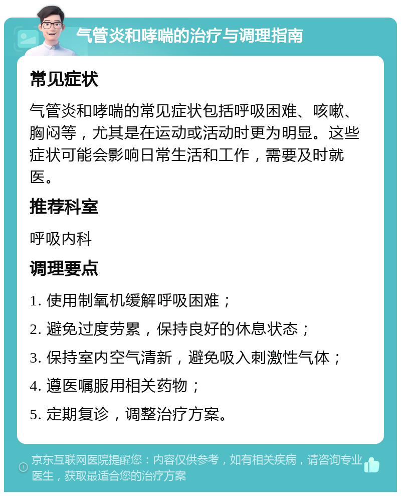 气管炎和哮喘的治疗与调理指南 常见症状 气管炎和哮喘的常见症状包括呼吸困难、咳嗽、胸闷等，尤其是在运动或活动时更为明显。这些症状可能会影响日常生活和工作，需要及时就医。 推荐科室 呼吸内科 调理要点 1. 使用制氧机缓解呼吸困难； 2. 避免过度劳累，保持良好的休息状态； 3. 保持室内空气清新，避免吸入刺激性气体； 4. 遵医嘱服用相关药物； 5. 定期复诊，调整治疗方案。