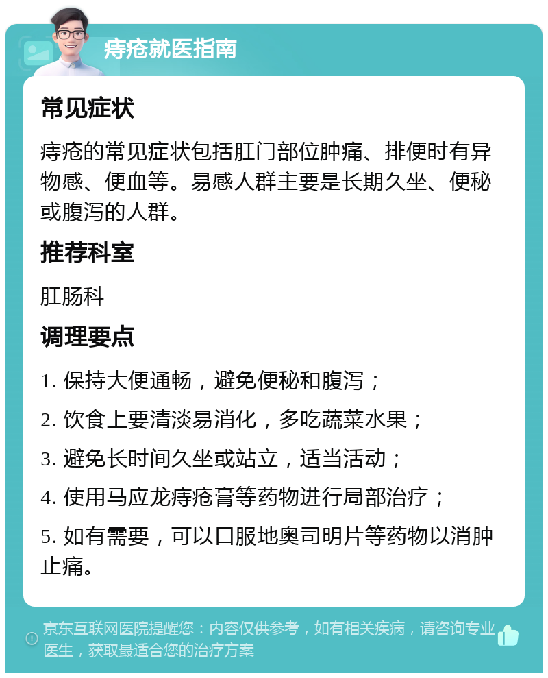 痔疮就医指南 常见症状 痔疮的常见症状包括肛门部位肿痛、排便时有异物感、便血等。易感人群主要是长期久坐、便秘或腹泻的人群。 推荐科室 肛肠科 调理要点 1. 保持大便通畅，避免便秘和腹泻； 2. 饮食上要清淡易消化，多吃蔬菜水果； 3. 避免长时间久坐或站立，适当活动； 4. 使用马应龙痔疮膏等药物进行局部治疗； 5. 如有需要，可以口服地奥司明片等药物以消肿止痛。