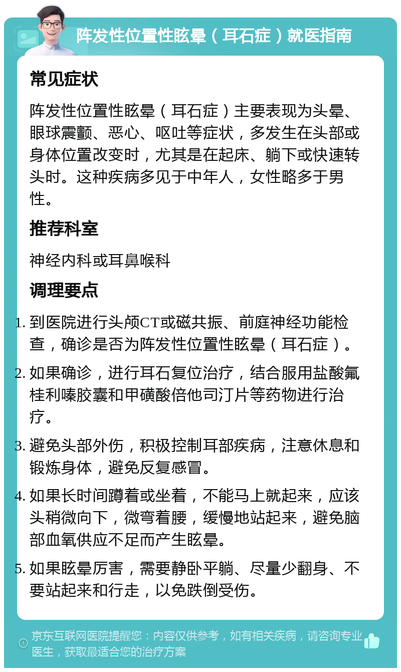 阵发性位置性眩晕（耳石症）就医指南 常见症状 阵发性位置性眩晕（耳石症）主要表现为头晕、眼球震颤、恶心、呕吐等症状，多发生在头部或身体位置改变时，尤其是在起床、躺下或快速转头时。这种疾病多见于中年人，女性略多于男性。 推荐科室 神经内科或耳鼻喉科 调理要点 到医院进行头颅CT或磁共振、前庭神经功能检查，确诊是否为阵发性位置性眩晕（耳石症）。 如果确诊，进行耳石复位治疗，结合服用盐酸氟桂利嗪胶囊和甲磺酸倍他司汀片等药物进行治疗。 避免头部外伤，积极控制耳部疾病，注意休息和锻炼身体，避免反复感冒。 如果长时间蹲着或坐着，不能马上就起来，应该头稍微向下，微弯着腰，缓慢地站起来，避免脑部血氧供应不足而产生眩晕。 如果眩晕厉害，需要静卧平躺、尽量少翻身、不要站起来和行走，以免跌倒受伤。