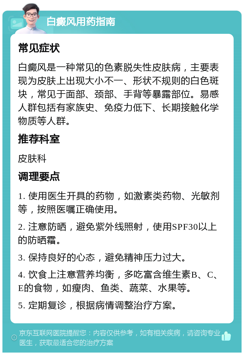 白癜风用药指南 常见症状 白癜风是一种常见的色素脱失性皮肤病，主要表现为皮肤上出现大小不一、形状不规则的白色斑块，常见于面部、颈部、手背等暴露部位。易感人群包括有家族史、免疫力低下、长期接触化学物质等人群。 推荐科室 皮肤科 调理要点 1. 使用医生开具的药物，如激素类药物、光敏剂等，按照医嘱正确使用。 2. 注意防晒，避免紫外线照射，使用SPF30以上的防晒霜。 3. 保持良好的心态，避免精神压力过大。 4. 饮食上注意营养均衡，多吃富含维生素B、C、E的食物，如瘦肉、鱼类、蔬菜、水果等。 5. 定期复诊，根据病情调整治疗方案。