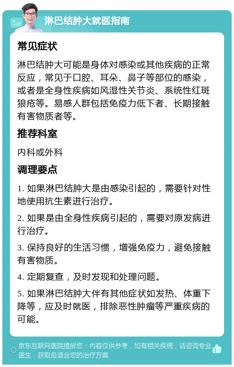 淋巴结肿大就医指南 常见症状 淋巴结肿大可能是身体对感染或其他疾病的正常反应，常见于口腔、耳朵、鼻子等部位的感染，或者是全身性疾病如风湿性关节炎、系统性红斑狼疮等。易感人群包括免疫力低下者、长期接触有害物质者等。 推荐科室 内科或外科 调理要点 1. 如果淋巴结肿大是由感染引起的，需要针对性地使用抗生素进行治疗。 2. 如果是由全身性疾病引起的，需要对原发病进行治疗。 3. 保持良好的生活习惯，增强免疫力，避免接触有害物质。 4. 定期复查，及时发现和处理问题。 5. 如果淋巴结肿大伴有其他症状如发热、体重下降等，应及时就医，排除恶性肿瘤等严重疾病的可能。