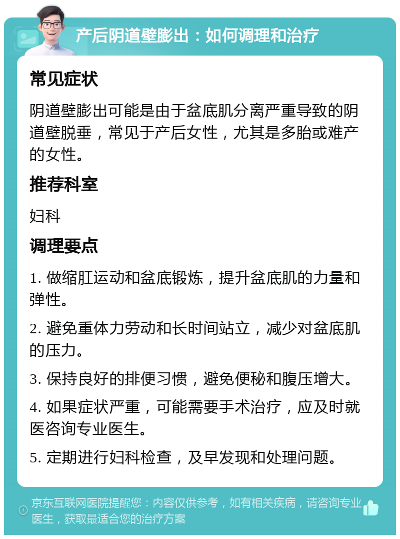 产后阴道壁膨出：如何调理和治疗 常见症状 阴道壁膨出可能是由于盆底肌分离严重导致的阴道壁脱垂，常见于产后女性，尤其是多胎或难产的女性。 推荐科室 妇科 调理要点 1. 做缩肛运动和盆底锻炼，提升盆底肌的力量和弹性。 2. 避免重体力劳动和长时间站立，减少对盆底肌的压力。 3. 保持良好的排便习惯，避免便秘和腹压增大。 4. 如果症状严重，可能需要手术治疗，应及时就医咨询专业医生。 5. 定期进行妇科检查，及早发现和处理问题。