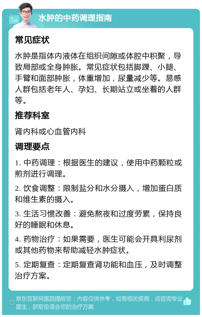 水肿的中药调理指南 常见症状 水肿是指体内液体在组织间隙或体腔中积聚，导致局部或全身肿胀。常见症状包括脚踝、小腿、手臂和面部肿胀，体重增加，尿量减少等。易感人群包括老年人、孕妇、长期站立或坐着的人群等。 推荐科室 肾内科或心血管内科 调理要点 1. 中药调理：根据医生的建议，使用中药颗粒或煎剂进行调理。 2. 饮食调整：限制盐分和水分摄入，增加蛋白质和维生素的摄入。 3. 生活习惯改善：避免熬夜和过度劳累，保持良好的睡眠和休息。 4. 药物治疗：如果需要，医生可能会开具利尿剂或其他药物来帮助减轻水肿症状。 5. 定期复查：定期复查肾功能和血压，及时调整治疗方案。