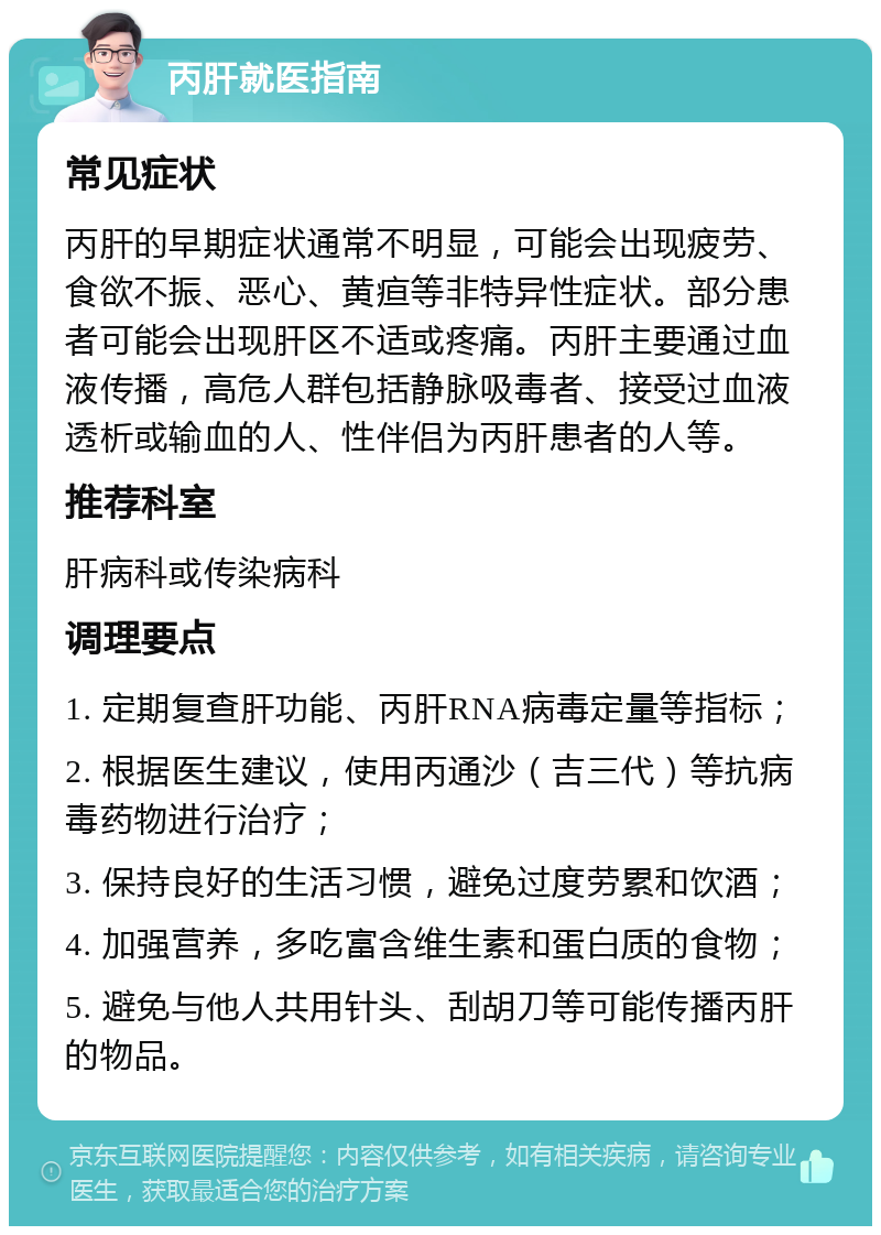 丙肝就医指南 常见症状 丙肝的早期症状通常不明显，可能会出现疲劳、食欲不振、恶心、黄疸等非特异性症状。部分患者可能会出现肝区不适或疼痛。丙肝主要通过血液传播，高危人群包括静脉吸毒者、接受过血液透析或输血的人、性伴侣为丙肝患者的人等。 推荐科室 肝病科或传染病科 调理要点 1. 定期复查肝功能、丙肝RNA病毒定量等指标； 2. 根据医生建议，使用丙通沙（吉三代）等抗病毒药物进行治疗； 3. 保持良好的生活习惯，避免过度劳累和饮酒； 4. 加强营养，多吃富含维生素和蛋白质的食物； 5. 避免与他人共用针头、刮胡刀等可能传播丙肝的物品。