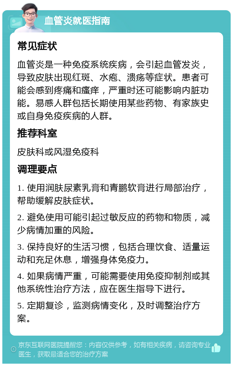 血管炎就医指南 常见症状 血管炎是一种免疫系统疾病，会引起血管发炎，导致皮肤出现红斑、水疱、溃疡等症状。患者可能会感到疼痛和瘙痒，严重时还可能影响内脏功能。易感人群包括长期使用某些药物、有家族史或自身免疫疾病的人群。 推荐科室 皮肤科或风湿免疫科 调理要点 1. 使用润肤尿素乳膏和青鹏软膏进行局部治疗，帮助缓解皮肤症状。 2. 避免使用可能引起过敏反应的药物和物质，减少病情加重的风险。 3. 保持良好的生活习惯，包括合理饮食、适量运动和充足休息，增强身体免疫力。 4. 如果病情严重，可能需要使用免疫抑制剂或其他系统性治疗方法，应在医生指导下进行。 5. 定期复诊，监测病情变化，及时调整治疗方案。