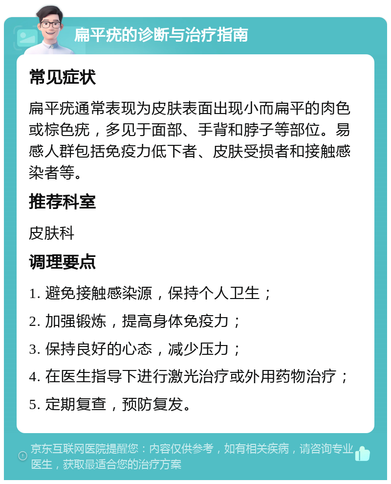 扁平疣的诊断与治疗指南 常见症状 扁平疣通常表现为皮肤表面出现小而扁平的肉色或棕色疣，多见于面部、手背和脖子等部位。易感人群包括免疫力低下者、皮肤受损者和接触感染者等。 推荐科室 皮肤科 调理要点 1. 避免接触感染源，保持个人卫生； 2. 加强锻炼，提高身体免疫力； 3. 保持良好的心态，减少压力； 4. 在医生指导下进行激光治疗或外用药物治疗； 5. 定期复查，预防复发。