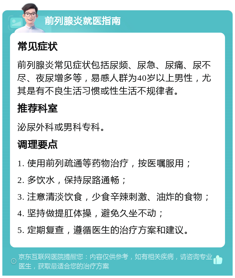 前列腺炎就医指南 常见症状 前列腺炎常见症状包括尿频、尿急、尿痛、尿不尽、夜尿增多等，易感人群为40岁以上男性，尤其是有不良生活习惯或性生活不规律者。 推荐科室 泌尿外科或男科专科。 调理要点 1. 使用前列疏通等药物治疗，按医嘱服用； 2. 多饮水，保持尿路通畅； 3. 注意清淡饮食，少食辛辣刺激、油炸的食物； 4. 坚持做提肛体操，避免久坐不动； 5. 定期复查，遵循医生的治疗方案和建议。