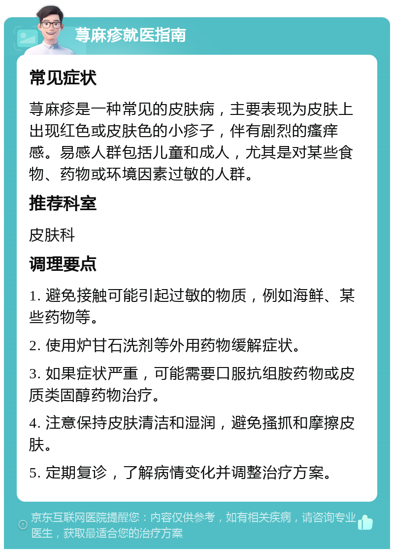 荨麻疹就医指南 常见症状 荨麻疹是一种常见的皮肤病，主要表现为皮肤上出现红色或皮肤色的小疹子，伴有剧烈的瘙痒感。易感人群包括儿童和成人，尤其是对某些食物、药物或环境因素过敏的人群。 推荐科室 皮肤科 调理要点 1. 避免接触可能引起过敏的物质，例如海鲜、某些药物等。 2. 使用炉甘石洗剂等外用药物缓解症状。 3. 如果症状严重，可能需要口服抗组胺药物或皮质类固醇药物治疗。 4. 注意保持皮肤清洁和湿润，避免搔抓和摩擦皮肤。 5. 定期复诊，了解病情变化并调整治疗方案。