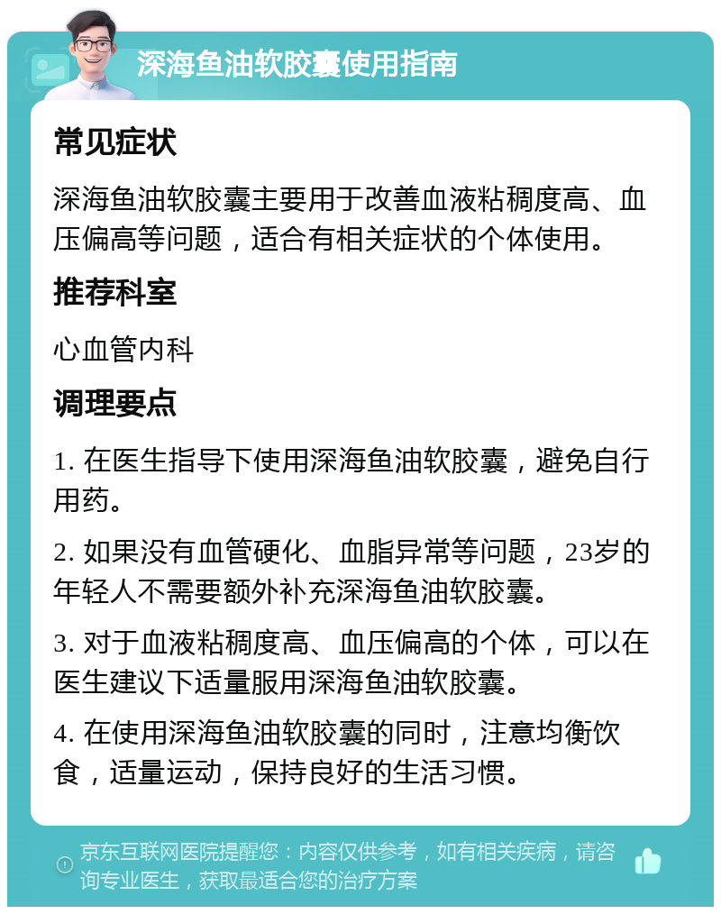 深海鱼油软胶囊使用指南 常见症状 深海鱼油软胶囊主要用于改善血液粘稠度高、血压偏高等问题，适合有相关症状的个体使用。 推荐科室 心血管内科 调理要点 1. 在医生指导下使用深海鱼油软胶囊，避免自行用药。 2. 如果没有血管硬化、血脂异常等问题，23岁的年轻人不需要额外补充深海鱼油软胶囊。 3. 对于血液粘稠度高、血压偏高的个体，可以在医生建议下适量服用深海鱼油软胶囊。 4. 在使用深海鱼油软胶囊的同时，注意均衡饮食，适量运动，保持良好的生活习惯。