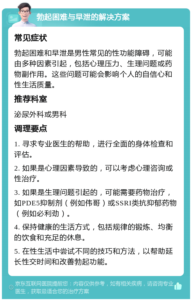 勃起困难与早泄的解决方案 常见症状 勃起困难和早泄是男性常见的性功能障碍，可能由多种因素引起，包括心理压力、生理问题或药物副作用。这些问题可能会影响个人的自信心和性生活质量。 推荐科室 泌尿外科或男科 调理要点 1. 寻求专业医生的帮助，进行全面的身体检查和评估。 2. 如果是心理因素导致的，可以考虑心理咨询或性治疗。 3. 如果是生理问题引起的，可能需要药物治疗，如PDE5抑制剂（例如伟哥）或SSRI类抗抑郁药物（例如必利劲）。 4. 保持健康的生活方式，包括规律的锻炼、均衡的饮食和充足的休息。 5. 在性生活中尝试不同的技巧和方法，以帮助延长性交时间和改善勃起功能。