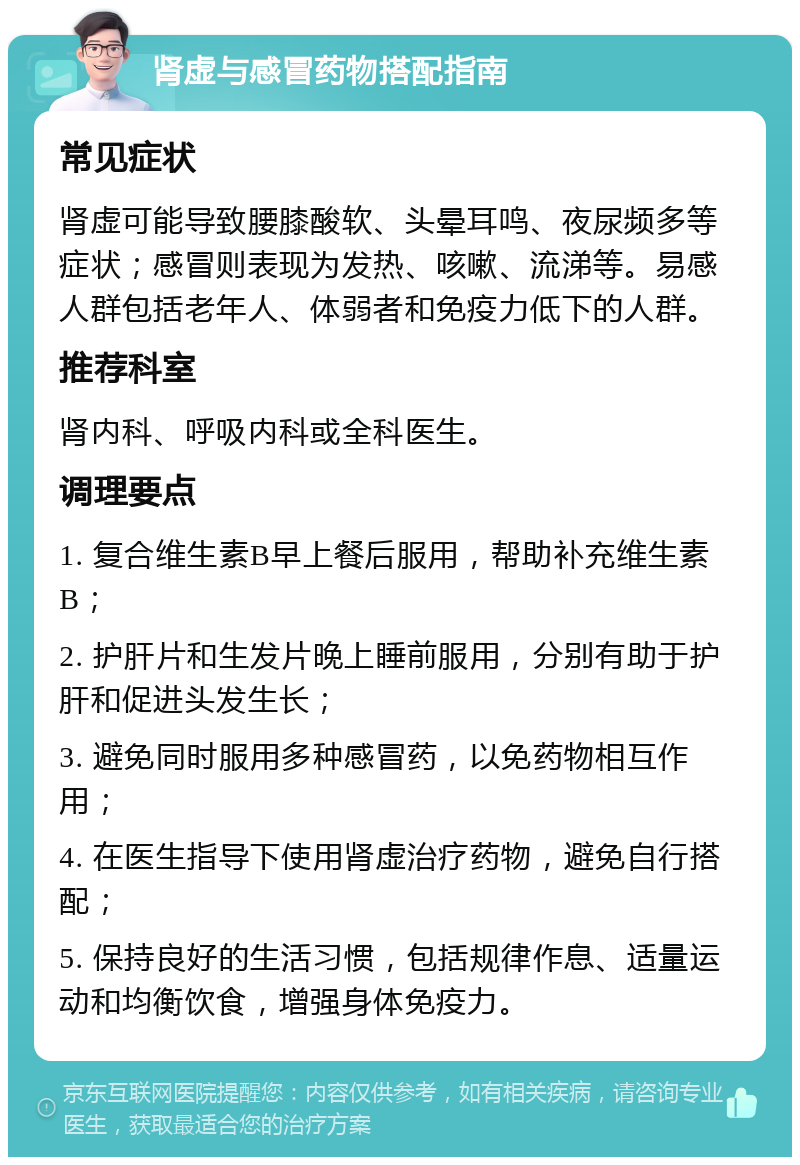 肾虚与感冒药物搭配指南 常见症状 肾虚可能导致腰膝酸软、头晕耳鸣、夜尿频多等症状；感冒则表现为发热、咳嗽、流涕等。易感人群包括老年人、体弱者和免疫力低下的人群。 推荐科室 肾内科、呼吸内科或全科医生。 调理要点 1. 复合维生素B早上餐后服用，帮助补充维生素B； 2. 护肝片和生发片晚上睡前服用，分别有助于护肝和促进头发生长； 3. 避免同时服用多种感冒药，以免药物相互作用； 4. 在医生指导下使用肾虚治疗药物，避免自行搭配； 5. 保持良好的生活习惯，包括规律作息、适量运动和均衡饮食，增强身体免疫力。