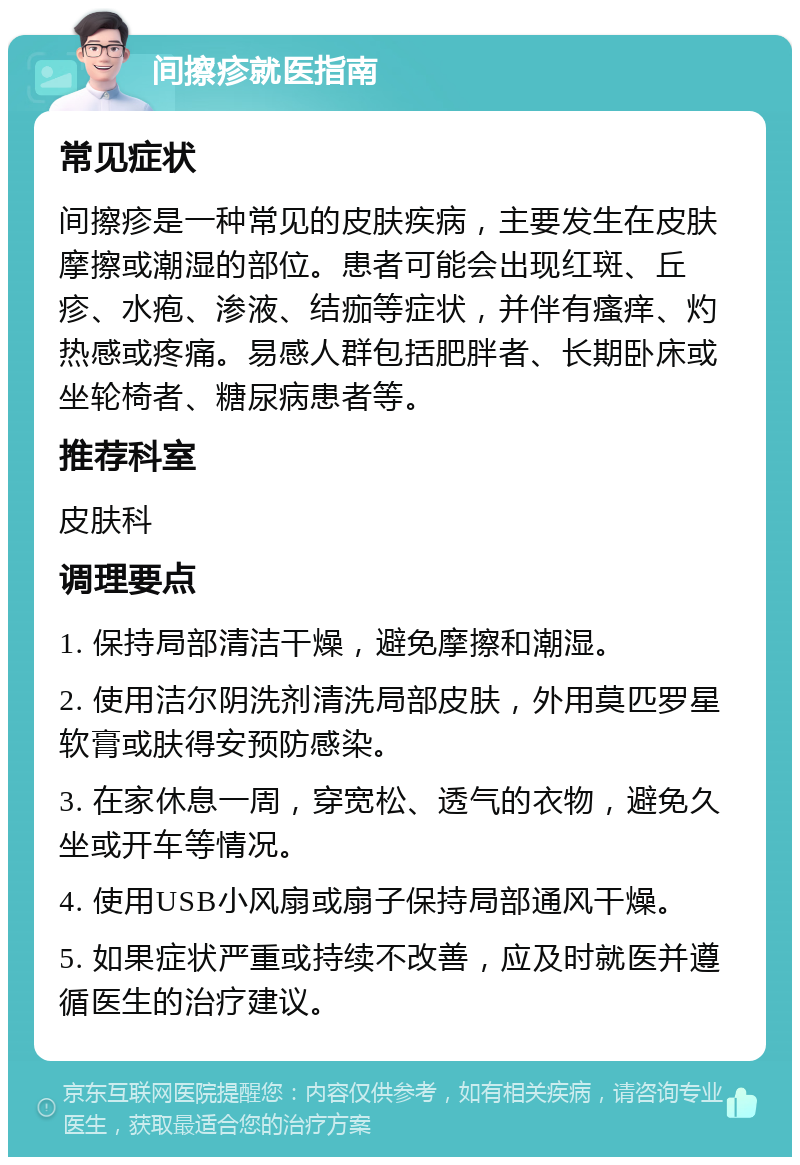 间擦疹就医指南 常见症状 间擦疹是一种常见的皮肤疾病，主要发生在皮肤摩擦或潮湿的部位。患者可能会出现红斑、丘疹、水疱、渗液、结痂等症状，并伴有瘙痒、灼热感或疼痛。易感人群包括肥胖者、长期卧床或坐轮椅者、糖尿病患者等。 推荐科室 皮肤科 调理要点 1. 保持局部清洁干燥，避免摩擦和潮湿。 2. 使用洁尔阴洗剂清洗局部皮肤，外用莫匹罗星软膏或肤得安预防感染。 3. 在家休息一周，穿宽松、透气的衣物，避免久坐或开车等情况。 4. 使用USB小风扇或扇子保持局部通风干燥。 5. 如果症状严重或持续不改善，应及时就医并遵循医生的治疗建议。