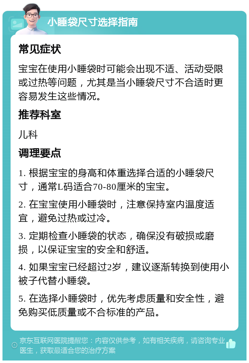 小睡袋尺寸选择指南 常见症状 宝宝在使用小睡袋时可能会出现不适、活动受限或过热等问题，尤其是当小睡袋尺寸不合适时更容易发生这些情况。 推荐科室 儿科 调理要点 1. 根据宝宝的身高和体重选择合适的小睡袋尺寸，通常L码适合70-80厘米的宝宝。 2. 在宝宝使用小睡袋时，注意保持室内温度适宜，避免过热或过冷。 3. 定期检查小睡袋的状态，确保没有破损或磨损，以保证宝宝的安全和舒适。 4. 如果宝宝已经超过2岁，建议逐渐转换到使用小被子代替小睡袋。 5. 在选择小睡袋时，优先考虑质量和安全性，避免购买低质量或不合标准的产品。