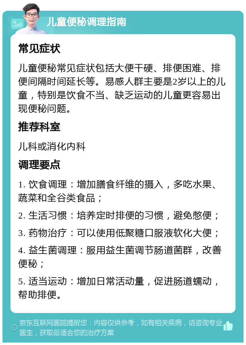 儿童便秘调理指南 常见症状 儿童便秘常见症状包括大便干硬、排便困难、排便间隔时间延长等。易感人群主要是2岁以上的儿童，特别是饮食不当、缺乏运动的儿童更容易出现便秘问题。 推荐科室 儿科或消化内科 调理要点 1. 饮食调理：增加膳食纤维的摄入，多吃水果、蔬菜和全谷类食品； 2. 生活习惯：培养定时排便的习惯，避免憋便； 3. 药物治疗：可以使用低聚糖口服液软化大便； 4. 益生菌调理：服用益生菌调节肠道菌群，改善便秘； 5. 适当运动：增加日常活动量，促进肠道蠕动，帮助排便。