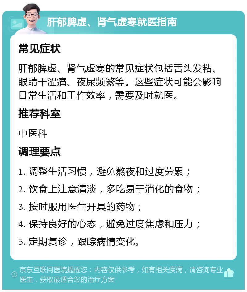 肝郁脾虚、肾气虚寒就医指南 常见症状 肝郁脾虚、肾气虚寒的常见症状包括舌头发粘、眼睛干涩痛、夜尿频繁等。这些症状可能会影响日常生活和工作效率，需要及时就医。 推荐科室 中医科 调理要点 1. 调整生活习惯，避免熬夜和过度劳累； 2. 饮食上注意清淡，多吃易于消化的食物； 3. 按时服用医生开具的药物； 4. 保持良好的心态，避免过度焦虑和压力； 5. 定期复诊，跟踪病情变化。