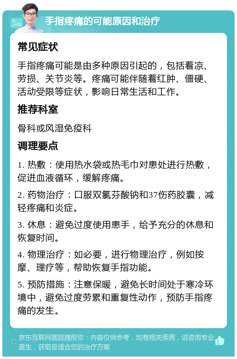 手指疼痛的可能原因和治疗 常见症状 手指疼痛可能是由多种原因引起的，包括着凉、劳损、关节炎等。疼痛可能伴随着红肿、僵硬、活动受限等症状，影响日常生活和工作。 推荐科室 骨科或风湿免疫科 调理要点 1. 热敷：使用热水袋或热毛巾对患处进行热敷，促进血液循环，缓解疼痛。 2. 药物治疗：口服双氯芬酸钠和37伤药胶囊，减轻疼痛和炎症。 3. 休息：避免过度使用患手，给予充分的休息和恢复时间。 4. 物理治疗：如必要，进行物理治疗，例如按摩、理疗等，帮助恢复手指功能。 5. 预防措施：注意保暖，避免长时间处于寒冷环境中，避免过度劳累和重复性动作，预防手指疼痛的发生。