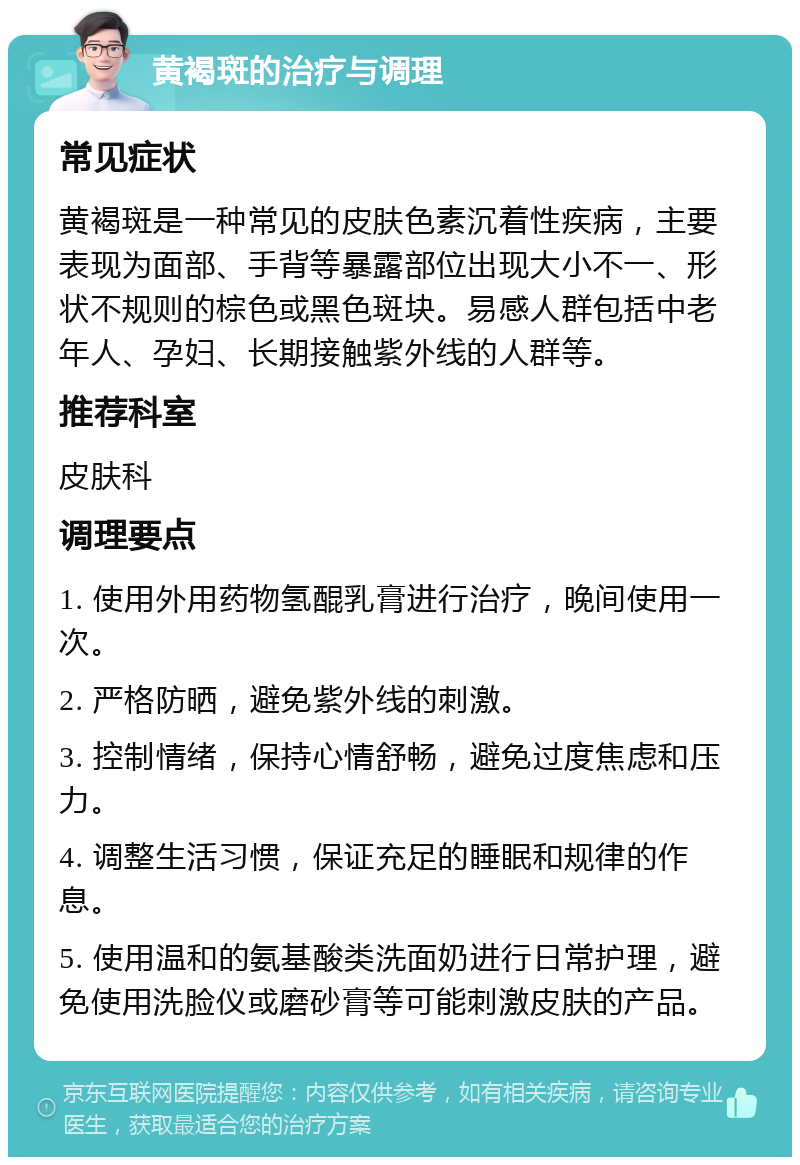 黄褐斑的治疗与调理 常见症状 黄褐斑是一种常见的皮肤色素沉着性疾病，主要表现为面部、手背等暴露部位出现大小不一、形状不规则的棕色或黑色斑块。易感人群包括中老年人、孕妇、长期接触紫外线的人群等。 推荐科室 皮肤科 调理要点 1. 使用外用药物氢醌乳膏进行治疗，晚间使用一次。 2. 严格防晒，避免紫外线的刺激。 3. 控制情绪，保持心情舒畅，避免过度焦虑和压力。 4. 调整生活习惯，保证充足的睡眠和规律的作息。 5. 使用温和的氨基酸类洗面奶进行日常护理，避免使用洗脸仪或磨砂膏等可能刺激皮肤的产品。