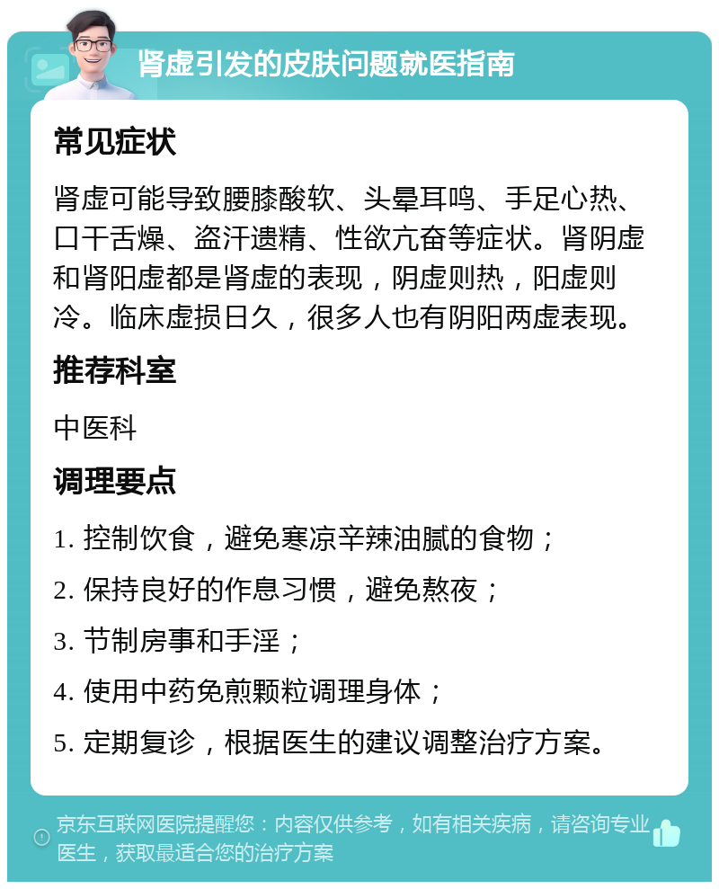 肾虚引发的皮肤问题就医指南 常见症状 肾虚可能导致腰膝酸软、头晕耳鸣、手足心热、口干舌燥、盗汗遗精、性欲亢奋等症状。肾阴虚和肾阳虚都是肾虚的表现，阴虚则热，阳虚则冷。临床虚损日久，很多人也有阴阳两虚表现。 推荐科室 中医科 调理要点 1. 控制饮食，避免寒凉辛辣油腻的食物； 2. 保持良好的作息习惯，避免熬夜； 3. 节制房事和手淫； 4. 使用中药免煎颗粒调理身体； 5. 定期复诊，根据医生的建议调整治疗方案。