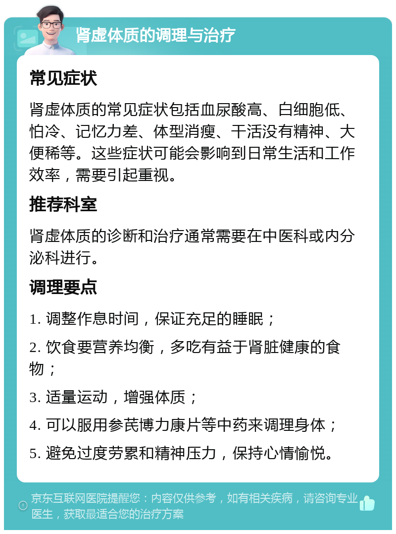 肾虚体质的调理与治疗 常见症状 肾虚体质的常见症状包括血尿酸高、白细胞低、怕冷、记忆力差、体型消瘦、干活没有精神、大便稀等。这些症状可能会影响到日常生活和工作效率，需要引起重视。 推荐科室 肾虚体质的诊断和治疗通常需要在中医科或内分泌科进行。 调理要点 1. 调整作息时间，保证充足的睡眠； 2. 饮食要营养均衡，多吃有益于肾脏健康的食物； 3. 适量运动，增强体质； 4. 可以服用参芪博力康片等中药来调理身体； 5. 避免过度劳累和精神压力，保持心情愉悦。