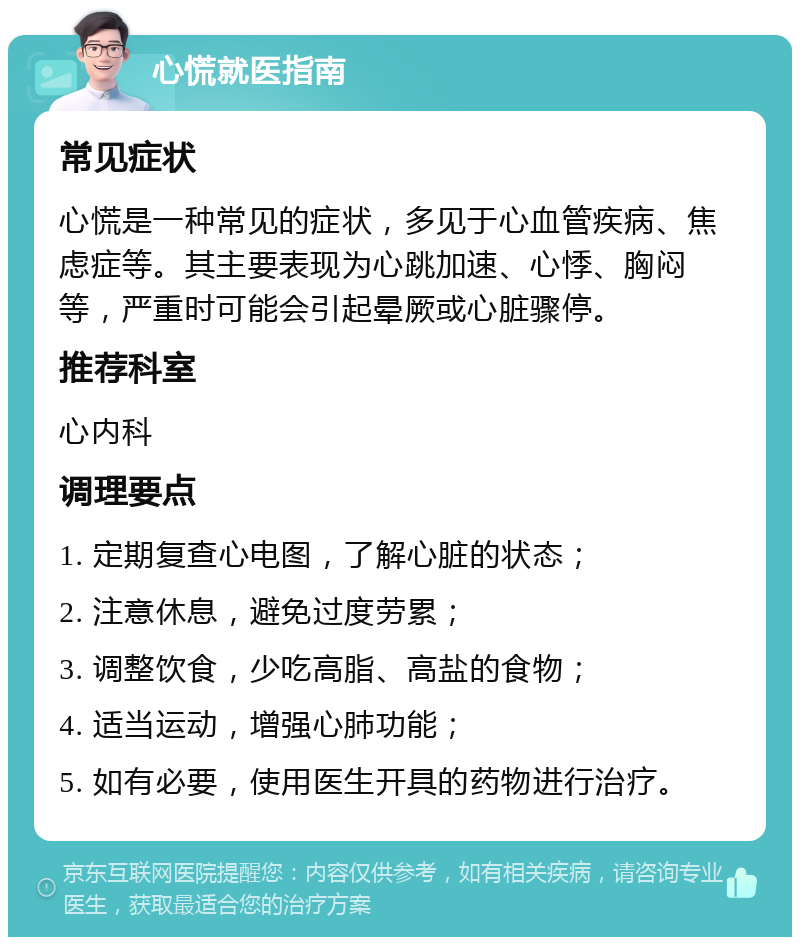 心慌就医指南 常见症状 心慌是一种常见的症状，多见于心血管疾病、焦虑症等。其主要表现为心跳加速、心悸、胸闷等，严重时可能会引起晕厥或心脏骤停。 推荐科室 心内科 调理要点 1. 定期复查心电图，了解心脏的状态； 2. 注意休息，避免过度劳累； 3. 调整饮食，少吃高脂、高盐的食物； 4. 适当运动，增强心肺功能； 5. 如有必要，使用医生开具的药物进行治疗。