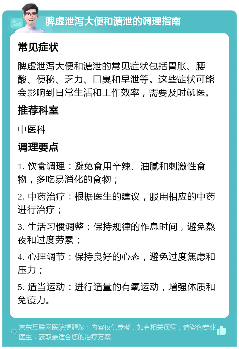 脾虚泄泻大便和溏泄的调理指南 常见症状 脾虚泄泻大便和溏泄的常见症状包括胃胀、腰酸、便秘、乏力、口臭和早泄等。这些症状可能会影响到日常生活和工作效率，需要及时就医。 推荐科室 中医科 调理要点 1. 饮食调理：避免食用辛辣、油腻和刺激性食物，多吃易消化的食物； 2. 中药治疗：根据医生的建议，服用相应的中药进行治疗； 3. 生活习惯调整：保持规律的作息时间，避免熬夜和过度劳累； 4. 心理调节：保持良好的心态，避免过度焦虑和压力； 5. 适当运动：进行适量的有氧运动，增强体质和免疫力。