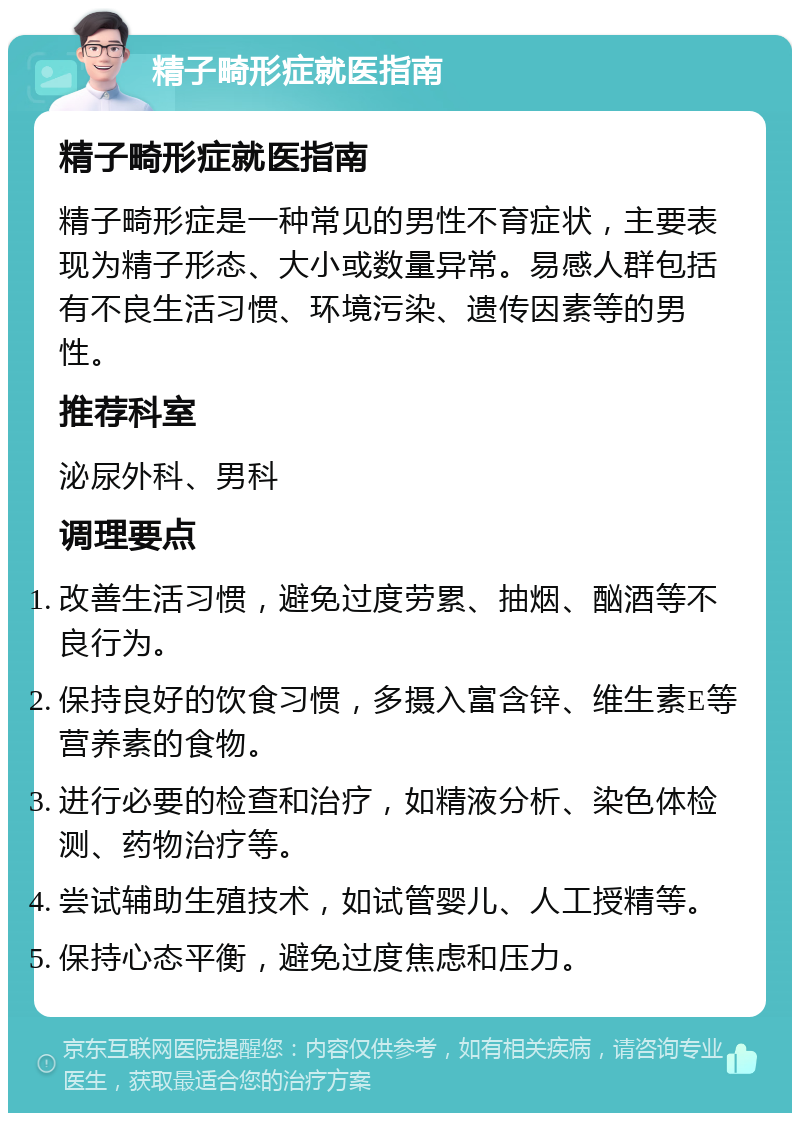 精子畸形症就医指南 精子畸形症就医指南 精子畸形症是一种常见的男性不育症状，主要表现为精子形态、大小或数量异常。易感人群包括有不良生活习惯、环境污染、遗传因素等的男性。 推荐科室 泌尿外科、男科 调理要点 改善生活习惯，避免过度劳累、抽烟、酗酒等不良行为。 保持良好的饮食习惯，多摄入富含锌、维生素E等营养素的食物。 进行必要的检查和治疗，如精液分析、染色体检测、药物治疗等。 尝试辅助生殖技术，如试管婴儿、人工授精等。 保持心态平衡，避免过度焦虑和压力。