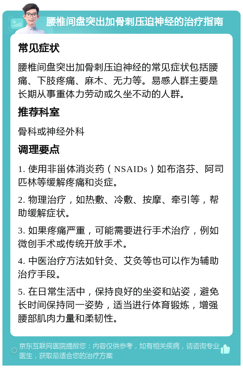 腰椎间盘突出加骨刺压迫神经的治疗指南 常见症状 腰椎间盘突出加骨刺压迫神经的常见症状包括腰痛、下肢疼痛、麻木、无力等。易感人群主要是长期从事重体力劳动或久坐不动的人群。 推荐科室 骨科或神经外科 调理要点 1. 使用非甾体消炎药（NSAIDs）如布洛芬、阿司匹林等缓解疼痛和炎症。 2. 物理治疗，如热敷、冷敷、按摩、牵引等，帮助缓解症状。 3. 如果疼痛严重，可能需要进行手术治疗，例如微创手术或传统开放手术。 4. 中医治疗方法如针灸、艾灸等也可以作为辅助治疗手段。 5. 在日常生活中，保持良好的坐姿和站姿，避免长时间保持同一姿势，适当进行体育锻炼，增强腰部肌肉力量和柔韧性。