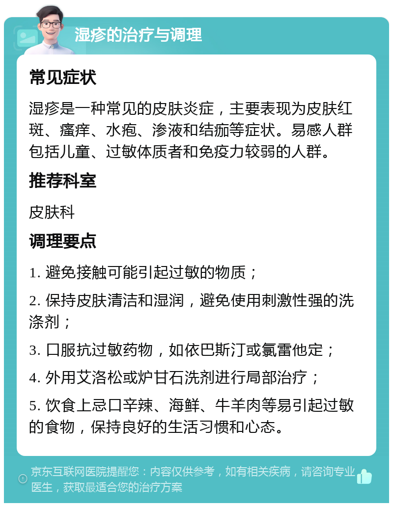 湿疹的治疗与调理 常见症状 湿疹是一种常见的皮肤炎症，主要表现为皮肤红斑、瘙痒、水疱、渗液和结痂等症状。易感人群包括儿童、过敏体质者和免疫力较弱的人群。 推荐科室 皮肤科 调理要点 1. 避免接触可能引起过敏的物质； 2. 保持皮肤清洁和湿润，避免使用刺激性强的洗涤剂； 3. 口服抗过敏药物，如依巴斯汀或氯雷他定； 4. 外用艾洛松或炉甘石洗剂进行局部治疗； 5. 饮食上忌口辛辣、海鲜、牛羊肉等易引起过敏的食物，保持良好的生活习惯和心态。