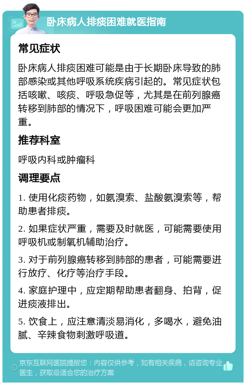 卧床病人排痰困难就医指南 常见症状 卧床病人排痰困难可能是由于长期卧床导致的肺部感染或其他呼吸系统疾病引起的。常见症状包括咳嗽、咳痰、呼吸急促等，尤其是在前列腺癌转移到肺部的情况下，呼吸困难可能会更加严重。 推荐科室 呼吸内科或肿瘤科 调理要点 1. 使用化痰药物，如氨溴索、盐酸氨溴索等，帮助患者排痰。 2. 如果症状严重，需要及时就医，可能需要使用呼吸机或制氧机辅助治疗。 3. 对于前列腺癌转移到肺部的患者，可能需要进行放疗、化疗等治疗手段。 4. 家庭护理中，应定期帮助患者翻身、拍背，促进痰液排出。 5. 饮食上，应注意清淡易消化，多喝水，避免油腻、辛辣食物刺激呼吸道。