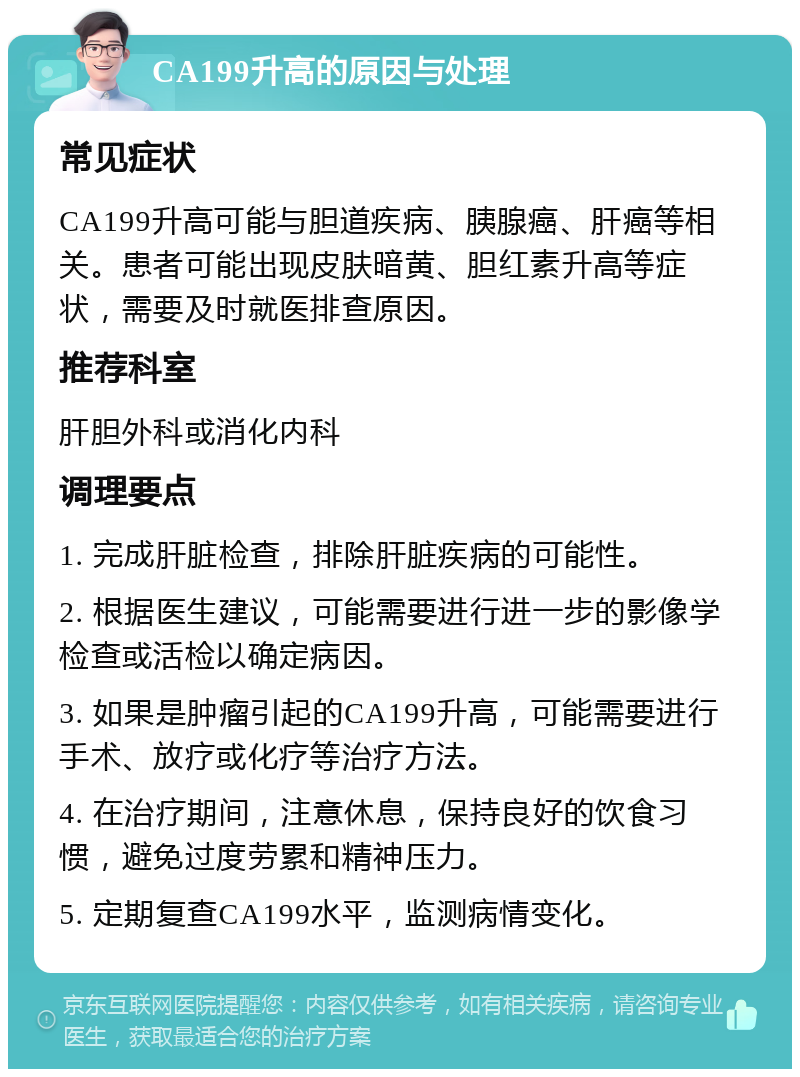 CA199升高的原因与处理 常见症状 CA199升高可能与胆道疾病、胰腺癌、肝癌等相关。患者可能出现皮肤暗黄、胆红素升高等症状，需要及时就医排查原因。 推荐科室 肝胆外科或消化内科 调理要点 1. 完成肝脏检查，排除肝脏疾病的可能性。 2. 根据医生建议，可能需要进行进一步的影像学检查或活检以确定病因。 3. 如果是肿瘤引起的CA199升高，可能需要进行手术、放疗或化疗等治疗方法。 4. 在治疗期间，注意休息，保持良好的饮食习惯，避免过度劳累和精神压力。 5. 定期复查CA199水平，监测病情变化。