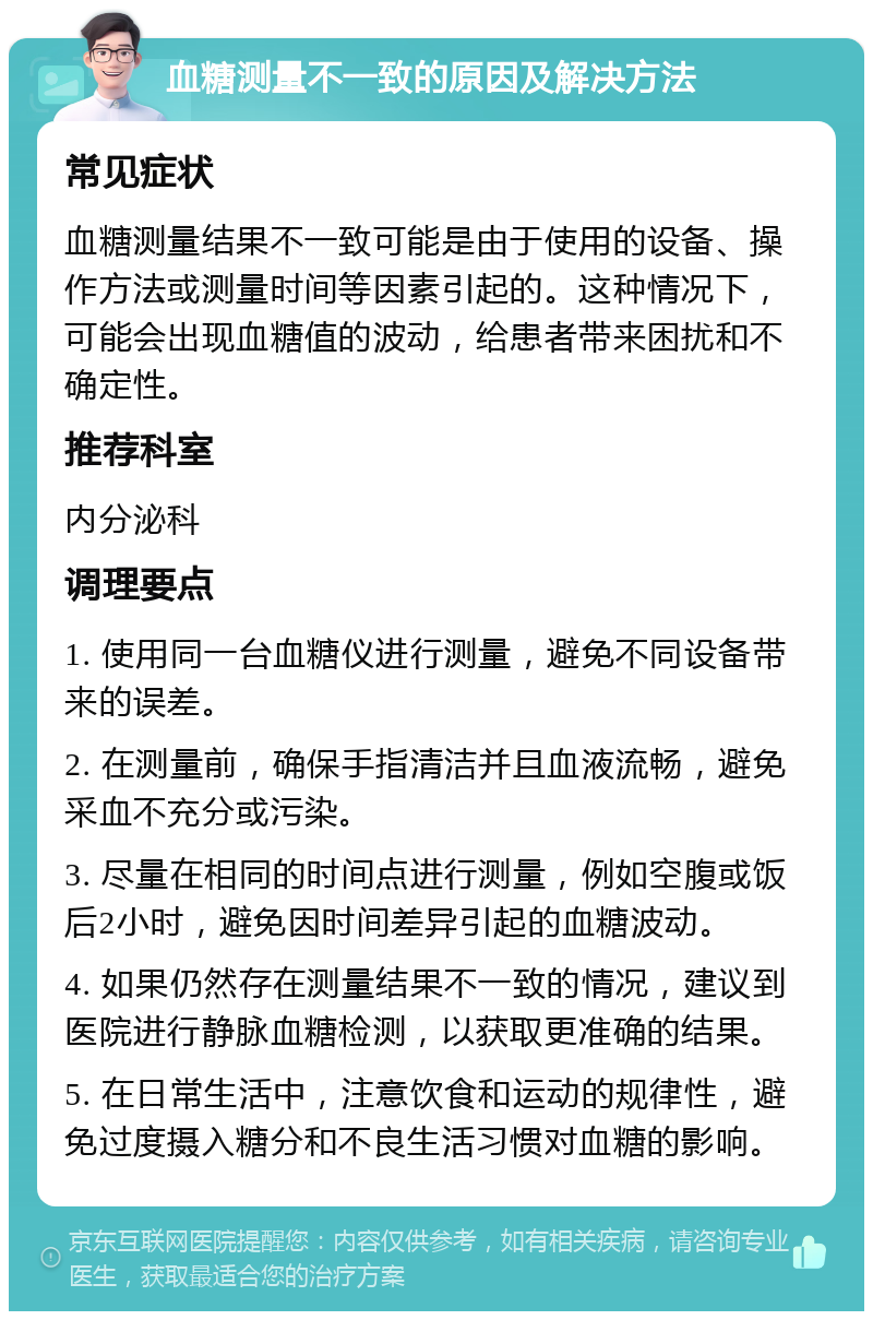 血糖测量不一致的原因及解决方法 常见症状 血糖测量结果不一致可能是由于使用的设备、操作方法或测量时间等因素引起的。这种情况下，可能会出现血糖值的波动，给患者带来困扰和不确定性。 推荐科室 内分泌科 调理要点 1. 使用同一台血糖仪进行测量，避免不同设备带来的误差。 2. 在测量前，确保手指清洁并且血液流畅，避免采血不充分或污染。 3. 尽量在相同的时间点进行测量，例如空腹或饭后2小时，避免因时间差异引起的血糖波动。 4. 如果仍然存在测量结果不一致的情况，建议到医院进行静脉血糖检测，以获取更准确的结果。 5. 在日常生活中，注意饮食和运动的规律性，避免过度摄入糖分和不良生活习惯对血糖的影响。