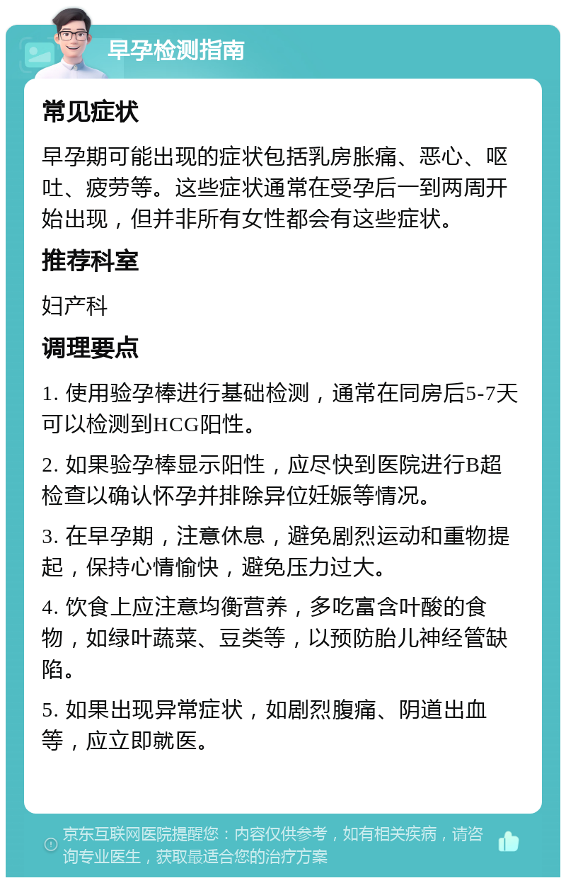 早孕检测指南 常见症状 早孕期可能出现的症状包括乳房胀痛、恶心、呕吐、疲劳等。这些症状通常在受孕后一到两周开始出现，但并非所有女性都会有这些症状。 推荐科室 妇产科 调理要点 1. 使用验孕棒进行基础检测，通常在同房后5-7天可以检测到HCG阳性。 2. 如果验孕棒显示阳性，应尽快到医院进行B超检查以确认怀孕并排除异位妊娠等情况。 3. 在早孕期，注意休息，避免剧烈运动和重物提起，保持心情愉快，避免压力过大。 4. 饮食上应注意均衡营养，多吃富含叶酸的食物，如绿叶蔬菜、豆类等，以预防胎儿神经管缺陷。 5. 如果出现异常症状，如剧烈腹痛、阴道出血等，应立即就医。