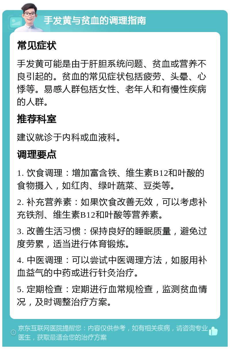 手发黄与贫血的调理指南 常见症状 手发黄可能是由于肝胆系统问题、贫血或营养不良引起的。贫血的常见症状包括疲劳、头晕、心悸等。易感人群包括女性、老年人和有慢性疾病的人群。 推荐科室 建议就诊于内科或血液科。 调理要点 1. 饮食调理：增加富含铁、维生素B12和叶酸的食物摄入，如红肉、绿叶蔬菜、豆类等。 2. 补充营养素：如果饮食改善无效，可以考虑补充铁剂、维生素B12和叶酸等营养素。 3. 改善生活习惯：保持良好的睡眠质量，避免过度劳累，适当进行体育锻炼。 4. 中医调理：可以尝试中医调理方法，如服用补血益气的中药或进行针灸治疗。 5. 定期检查：定期进行血常规检查，监测贫血情况，及时调整治疗方案。