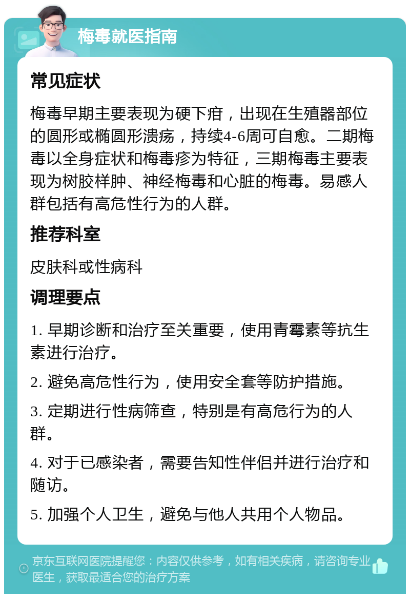 梅毒就医指南 常见症状 梅毒早期主要表现为硬下疳，出现在生殖器部位的圆形或椭圆形溃疡，持续4-6周可自愈。二期梅毒以全身症状和梅毒疹为特征，三期梅毒主要表现为树胶样肿、神经梅毒和心脏的梅毒。易感人群包括有高危性行为的人群。 推荐科室 皮肤科或性病科 调理要点 1. 早期诊断和治疗至关重要，使用青霉素等抗生素进行治疗。 2. 避免高危性行为，使用安全套等防护措施。 3. 定期进行性病筛查，特别是有高危行为的人群。 4. 对于已感染者，需要告知性伴侣并进行治疗和随访。 5. 加强个人卫生，避免与他人共用个人物品。