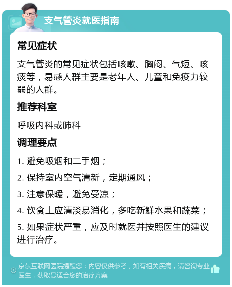 支气管炎就医指南 常见症状 支气管炎的常见症状包括咳嗽、胸闷、气短、咳痰等，易感人群主要是老年人、儿童和免疫力较弱的人群。 推荐科室 呼吸内科或肺科 调理要点 1. 避免吸烟和二手烟； 2. 保持室内空气清新，定期通风； 3. 注意保暖，避免受凉； 4. 饮食上应清淡易消化，多吃新鲜水果和蔬菜； 5. 如果症状严重，应及时就医并按照医生的建议进行治疗。