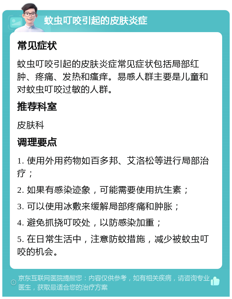 蚊虫叮咬引起的皮肤炎症 常见症状 蚊虫叮咬引起的皮肤炎症常见症状包括局部红肿、疼痛、发热和瘙痒。易感人群主要是儿童和对蚊虫叮咬过敏的人群。 推荐科室 皮肤科 调理要点 1. 使用外用药物如百多邦、艾洛松等进行局部治疗； 2. 如果有感染迹象，可能需要使用抗生素； 3. 可以使用冰敷来缓解局部疼痛和肿胀； 4. 避免抓挠叮咬处，以防感染加重； 5. 在日常生活中，注意防蚊措施，减少被蚊虫叮咬的机会。