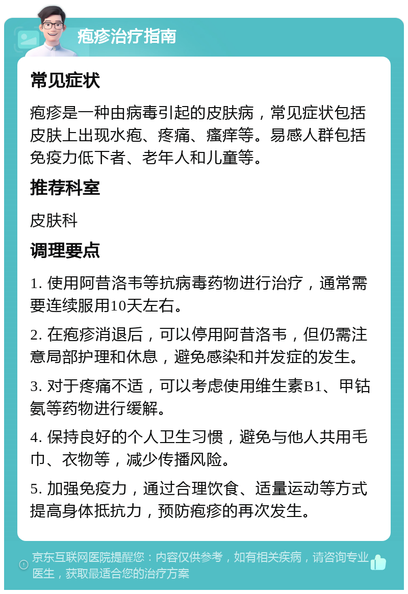 疱疹治疗指南 常见症状 疱疹是一种由病毒引起的皮肤病，常见症状包括皮肤上出现水疱、疼痛、瘙痒等。易感人群包括免疫力低下者、老年人和儿童等。 推荐科室 皮肤科 调理要点 1. 使用阿昔洛韦等抗病毒药物进行治疗，通常需要连续服用10天左右。 2. 在疱疹消退后，可以停用阿昔洛韦，但仍需注意局部护理和休息，避免感染和并发症的发生。 3. 对于疼痛不适，可以考虑使用维生素B1、甲钴氨等药物进行缓解。 4. 保持良好的个人卫生习惯，避免与他人共用毛巾、衣物等，减少传播风险。 5. 加强免疫力，通过合理饮食、适量运动等方式提高身体抵抗力，预防疱疹的再次发生。