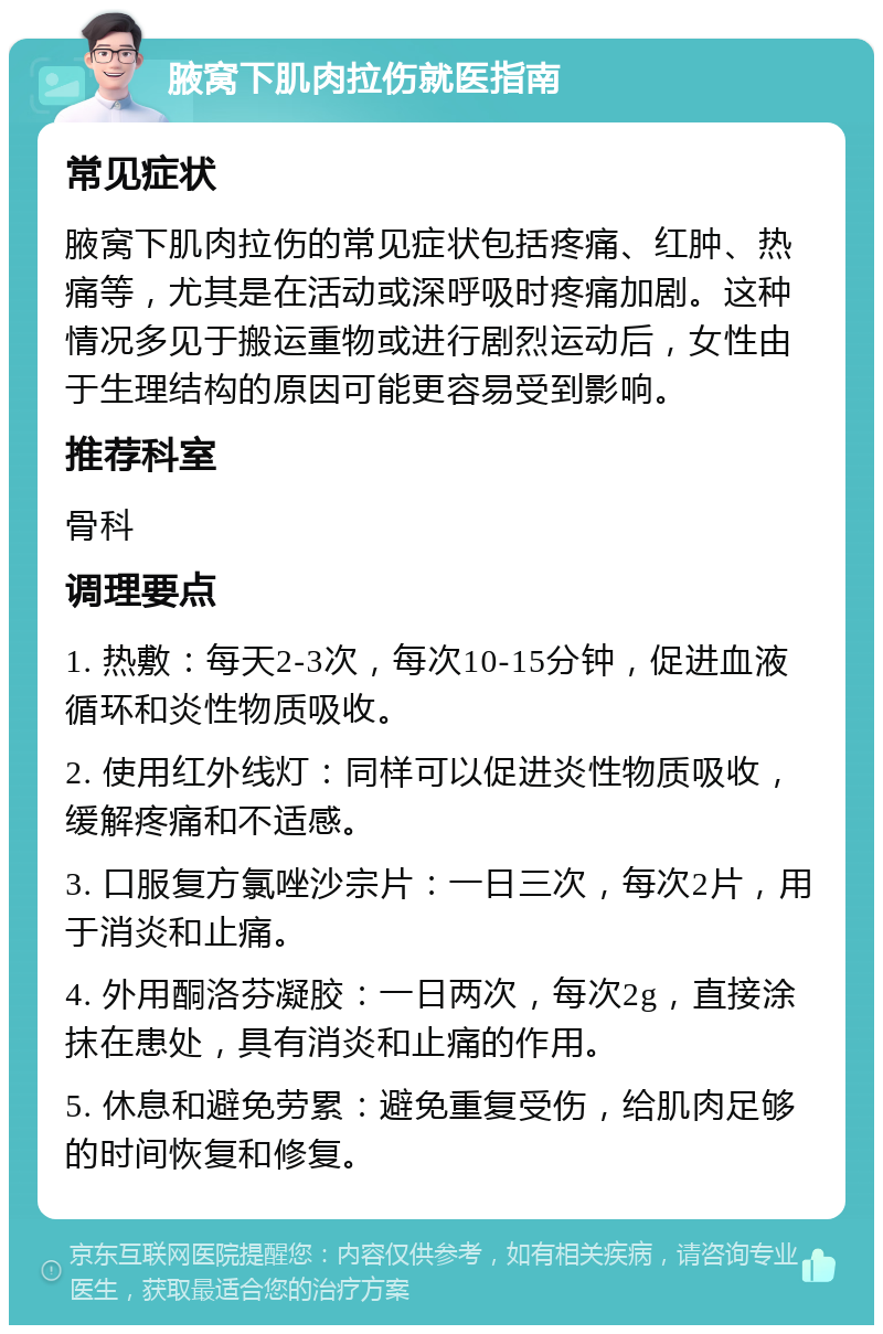 腋窝下肌肉拉伤就医指南 常见症状 腋窝下肌肉拉伤的常见症状包括疼痛、红肿、热痛等，尤其是在活动或深呼吸时疼痛加剧。这种情况多见于搬运重物或进行剧烈运动后，女性由于生理结构的原因可能更容易受到影响。 推荐科室 骨科 调理要点 1. 热敷：每天2-3次，每次10-15分钟，促进血液循环和炎性物质吸收。 2. 使用红外线灯：同样可以促进炎性物质吸收，缓解疼痛和不适感。 3. 口服复方氯唑沙宗片：一日三次，每次2片，用于消炎和止痛。 4. 外用酮洛芬凝胶：一日两次，每次2g，直接涂抹在患处，具有消炎和止痛的作用。 5. 休息和避免劳累：避免重复受伤，给肌肉足够的时间恢复和修复。