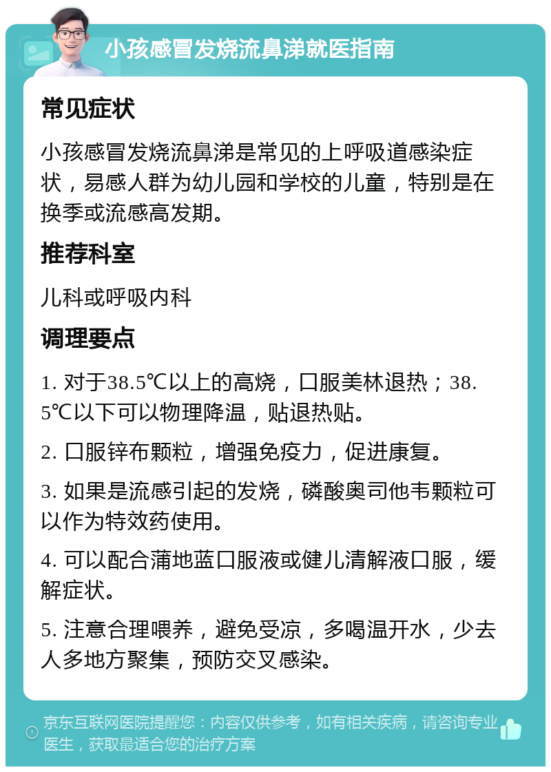 小孩感冒发烧流鼻涕就医指南 常见症状 小孩感冒发烧流鼻涕是常见的上呼吸道感染症状，易感人群为幼儿园和学校的儿童，特别是在换季或流感高发期。 推荐科室 儿科或呼吸内科 调理要点 1. 对于38.5℃以上的高烧，口服美林退热；38.5℃以下可以物理降温，贴退热贴。 2. 口服锌布颗粒，增强免疫力，促进康复。 3. 如果是流感引起的发烧，磷酸奥司他韦颗粒可以作为特效药使用。 4. 可以配合蒲地蓝口服液或健儿清解液口服，缓解症状。 5. 注意合理喂养，避免受凉，多喝温开水，少去人多地方聚集，预防交叉感染。