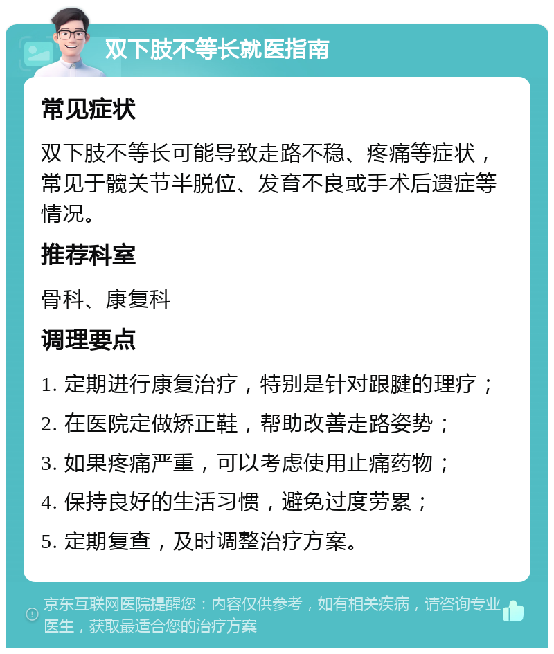 双下肢不等长就医指南 常见症状 双下肢不等长可能导致走路不稳、疼痛等症状，常见于髋关节半脱位、发育不良或手术后遗症等情况。 推荐科室 骨科、康复科 调理要点 1. 定期进行康复治疗，特别是针对跟腱的理疗； 2. 在医院定做矫正鞋，帮助改善走路姿势； 3. 如果疼痛严重，可以考虑使用止痛药物； 4. 保持良好的生活习惯，避免过度劳累； 5. 定期复查，及时调整治疗方案。