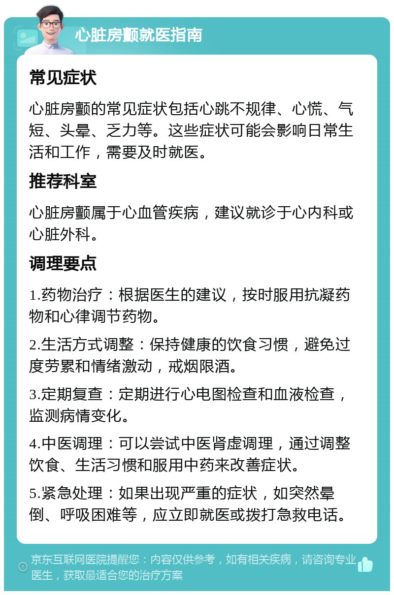 心脏房颤就医指南 常见症状 心脏房颤的常见症状包括心跳不规律、心慌、气短、头晕、乏力等。这些症状可能会影响日常生活和工作，需要及时就医。 推荐科室 心脏房颤属于心血管疾病，建议就诊于心内科或心脏外科。 调理要点 1.药物治疗：根据医生的建议，按时服用抗凝药物和心律调节药物。 2.生活方式调整：保持健康的饮食习惯，避免过度劳累和情绪激动，戒烟限酒。 3.定期复查：定期进行心电图检查和血液检查，监测病情变化。 4.中医调理：可以尝试中医肾虚调理，通过调整饮食、生活习惯和服用中药来改善症状。 5.紧急处理：如果出现严重的症状，如突然晕倒、呼吸困难等，应立即就医或拨打急救电话。