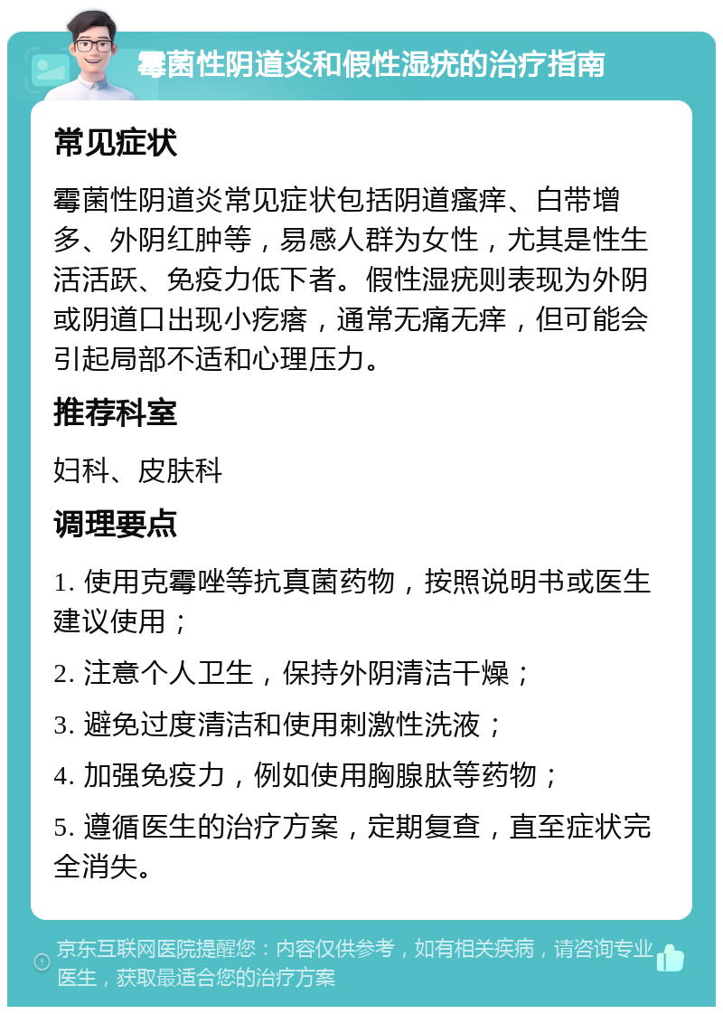 霉菌性阴道炎和假性湿疣的治疗指南 常见症状 霉菌性阴道炎常见症状包括阴道瘙痒、白带增多、外阴红肿等，易感人群为女性，尤其是性生活活跃、免疫力低下者。假性湿疣则表现为外阴或阴道口出现小疙瘩，通常无痛无痒，但可能会引起局部不适和心理压力。 推荐科室 妇科、皮肤科 调理要点 1. 使用克霉唑等抗真菌药物，按照说明书或医生建议使用； 2. 注意个人卫生，保持外阴清洁干燥； 3. 避免过度清洁和使用刺激性洗液； 4. 加强免疫力，例如使用胸腺肽等药物； 5. 遵循医生的治疗方案，定期复查，直至症状完全消失。