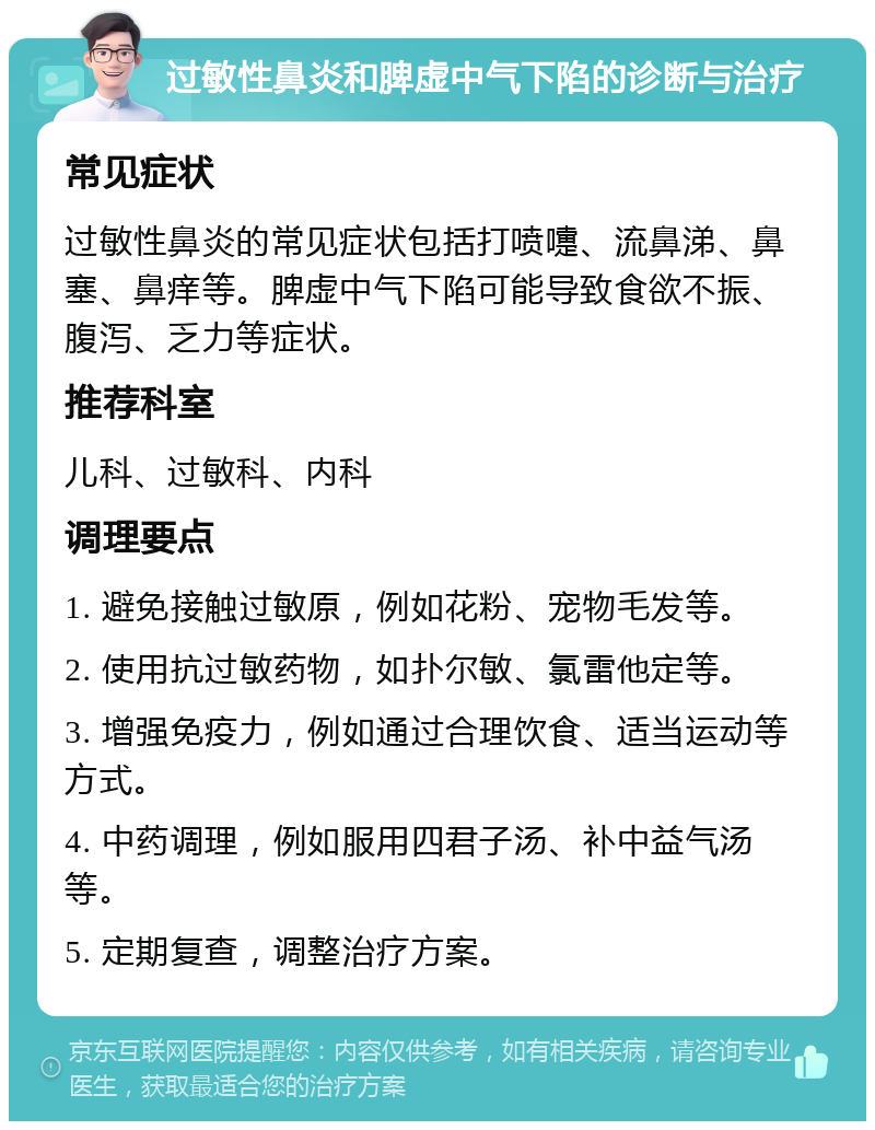 过敏性鼻炎和脾虚中气下陷的诊断与治疗 常见症状 过敏性鼻炎的常见症状包括打喷嚏、流鼻涕、鼻塞、鼻痒等。脾虚中气下陷可能导致食欲不振、腹泻、乏力等症状。 推荐科室 儿科、过敏科、内科 调理要点 1. 避免接触过敏原，例如花粉、宠物毛发等。 2. 使用抗过敏药物，如扑尔敏、氯雷他定等。 3. 增强免疫力，例如通过合理饮食、适当运动等方式。 4. 中药调理，例如服用四君子汤、补中益气汤等。 5. 定期复查，调整治疗方案。