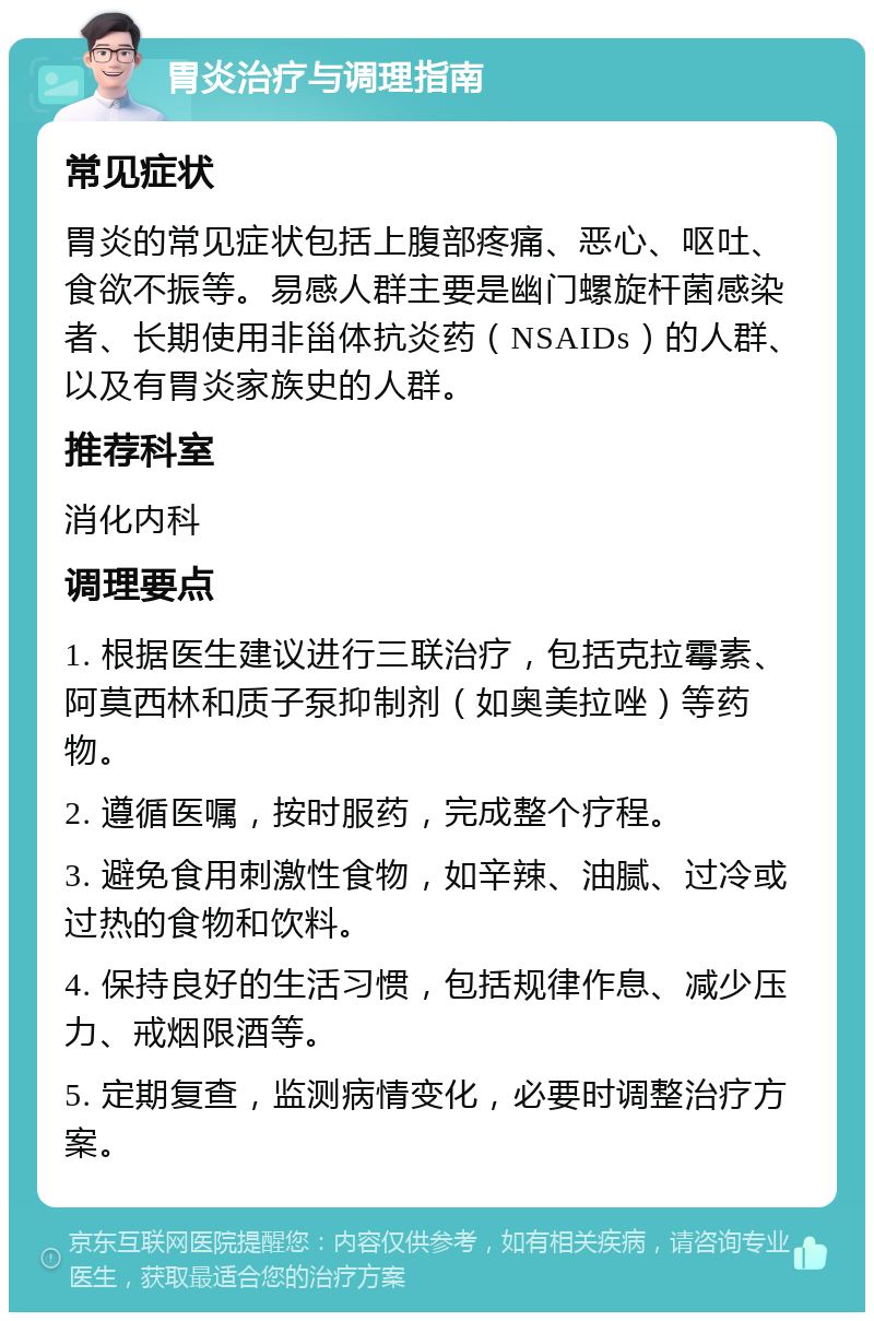 胃炎治疗与调理指南 常见症状 胃炎的常见症状包括上腹部疼痛、恶心、呕吐、食欲不振等。易感人群主要是幽门螺旋杆菌感染者、长期使用非甾体抗炎药（NSAIDs）的人群、以及有胃炎家族史的人群。 推荐科室 消化内科 调理要点 1. 根据医生建议进行三联治疗，包括克拉霉素、阿莫西林和质子泵抑制剂（如奥美拉唑）等药物。 2. 遵循医嘱，按时服药，完成整个疗程。 3. 避免食用刺激性食物，如辛辣、油腻、过冷或过热的食物和饮料。 4. 保持良好的生活习惯，包括规律作息、减少压力、戒烟限酒等。 5. 定期复查，监测病情变化，必要时调整治疗方案。