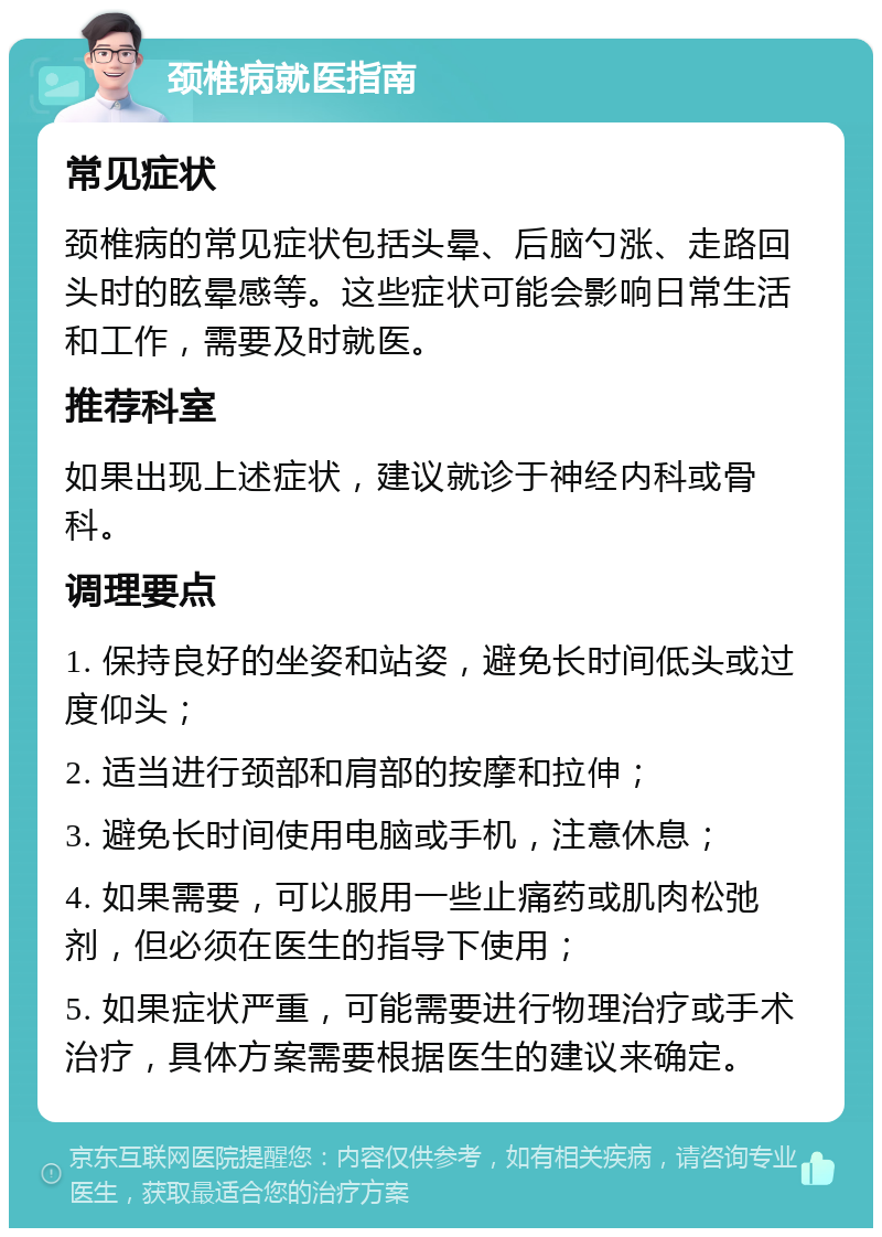 颈椎病就医指南 常见症状 颈椎病的常见症状包括头晕、后脑勺涨、走路回头时的眩晕感等。这些症状可能会影响日常生活和工作，需要及时就医。 推荐科室 如果出现上述症状，建议就诊于神经内科或骨科。 调理要点 1. 保持良好的坐姿和站姿，避免长时间低头或过度仰头； 2. 适当进行颈部和肩部的按摩和拉伸； 3. 避免长时间使用电脑或手机，注意休息； 4. 如果需要，可以服用一些止痛药或肌肉松弛剂，但必须在医生的指导下使用； 5. 如果症状严重，可能需要进行物理治疗或手术治疗，具体方案需要根据医生的建议来确定。