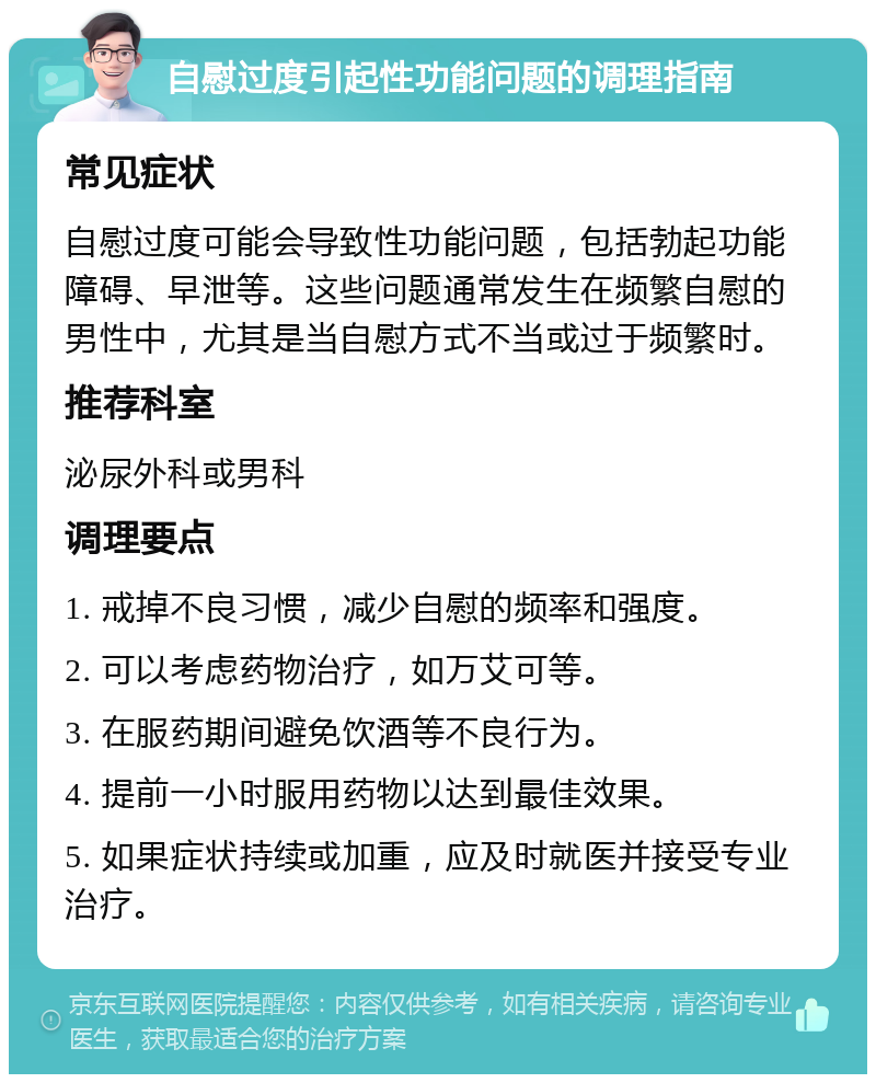 自慰过度引起性功能问题的调理指南 常见症状 自慰过度可能会导致性功能问题，包括勃起功能障碍、早泄等。这些问题通常发生在频繁自慰的男性中，尤其是当自慰方式不当或过于频繁时。 推荐科室 泌尿外科或男科 调理要点 1. 戒掉不良习惯，减少自慰的频率和强度。 2. 可以考虑药物治疗，如万艾可等。 3. 在服药期间避免饮酒等不良行为。 4. 提前一小时服用药物以达到最佳效果。 5. 如果症状持续或加重，应及时就医并接受专业治疗。