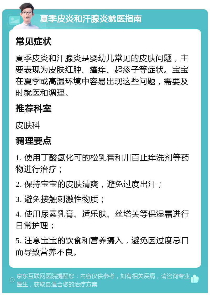 夏季皮炎和汗腺炎就医指南 常见症状 夏季皮炎和汗腺炎是婴幼儿常见的皮肤问题，主要表现为皮肤红肿、瘙痒、起疹子等症状。宝宝在夏季或高温环境中容易出现这些问题，需要及时就医和调理。 推荐科室 皮肤科 调理要点 1. 使用丁酸氢化可的松乳膏和川百止痒洗剂等药物进行治疗； 2. 保持宝宝的皮肤清爽，避免过度出汗； 3. 避免接触刺激性物质； 4. 使用尿素乳膏、适乐肤、丝塔芙等保湿霜进行日常护理； 5. 注意宝宝的饮食和营养摄入，避免因过度忌口而导致营养不良。