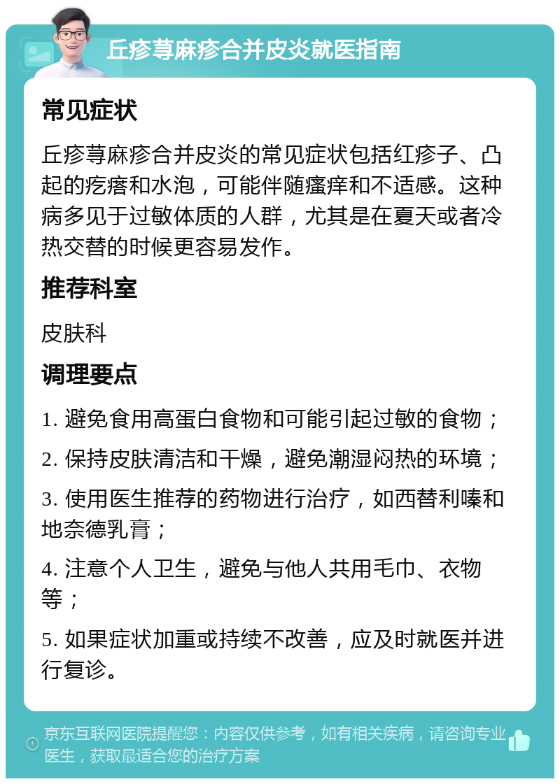 丘疹荨麻疹合并皮炎就医指南 常见症状 丘疹荨麻疹合并皮炎的常见症状包括红疹子、凸起的疙瘩和水泡，可能伴随瘙痒和不适感。这种病多见于过敏体质的人群，尤其是在夏天或者冷热交替的时候更容易发作。 推荐科室 皮肤科 调理要点 1. 避免食用高蛋白食物和可能引起过敏的食物； 2. 保持皮肤清洁和干燥，避免潮湿闷热的环境； 3. 使用医生推荐的药物进行治疗，如西替利嗪和地奈德乳膏； 4. 注意个人卫生，避免与他人共用毛巾、衣物等； 5. 如果症状加重或持续不改善，应及时就医并进行复诊。