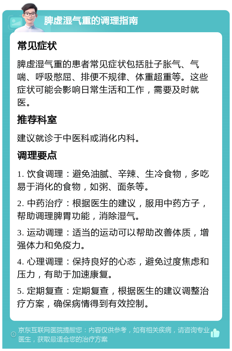 脾虚湿气重的调理指南 常见症状 脾虚湿气重的患者常见症状包括肚子胀气、气喘、呼吸憋屈、排便不规律、体重超重等。这些症状可能会影响日常生活和工作，需要及时就医。 推荐科室 建议就诊于中医科或消化内科。 调理要点 1. 饮食调理：避免油腻、辛辣、生冷食物，多吃易于消化的食物，如粥、面条等。 2. 中药治疗：根据医生的建议，服用中药方子，帮助调理脾胃功能，消除湿气。 3. 运动调理：适当的运动可以帮助改善体质，增强体力和免疫力。 4. 心理调理：保持良好的心态，避免过度焦虑和压力，有助于加速康复。 5. 定期复查：定期复查，根据医生的建议调整治疗方案，确保病情得到有效控制。