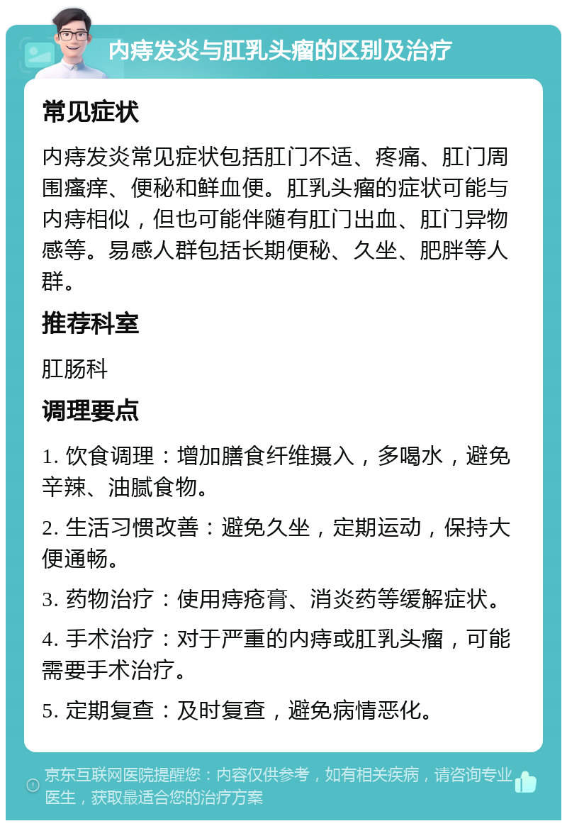 内痔发炎与肛乳头瘤的区别及治疗 常见症状 内痔发炎常见症状包括肛门不适、疼痛、肛门周围瘙痒、便秘和鲜血便。肛乳头瘤的症状可能与内痔相似，但也可能伴随有肛门出血、肛门异物感等。易感人群包括长期便秘、久坐、肥胖等人群。 推荐科室 肛肠科 调理要点 1. 饮食调理：增加膳食纤维摄入，多喝水，避免辛辣、油腻食物。 2. 生活习惯改善：避免久坐，定期运动，保持大便通畅。 3. 药物治疗：使用痔疮膏、消炎药等缓解症状。 4. 手术治疗：对于严重的内痔或肛乳头瘤，可能需要手术治疗。 5. 定期复查：及时复查，避免病情恶化。